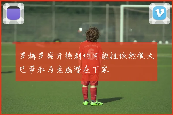 罗梅罗离开热刺的可能性依然很大巴萨和马竞成潜在下家