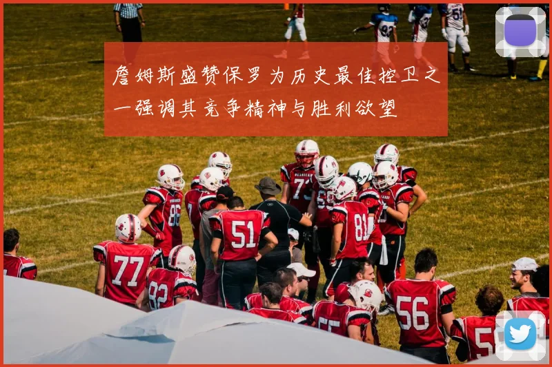 詹姆斯盛赞保罗为历史最佳控卫之一强调其竞争精神与胜利欲望