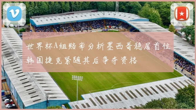 世界杯A组赔率分析墨西哥稳居首位韩国捷克紧随其后争夺资格
