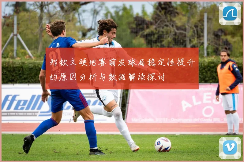 郑钦文硬地赛前发球局稳定性提升的原因分析与数据解读探讨